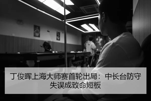 丁俊晖上海大师赛首轮出局：中长台防守失误成致命短板