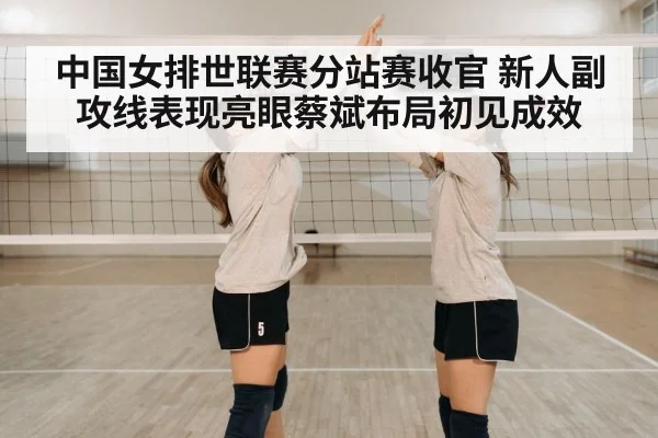 中国女排世联赛分站赛收官 新人副攻线表现亮眼蔡斌布局初见成效